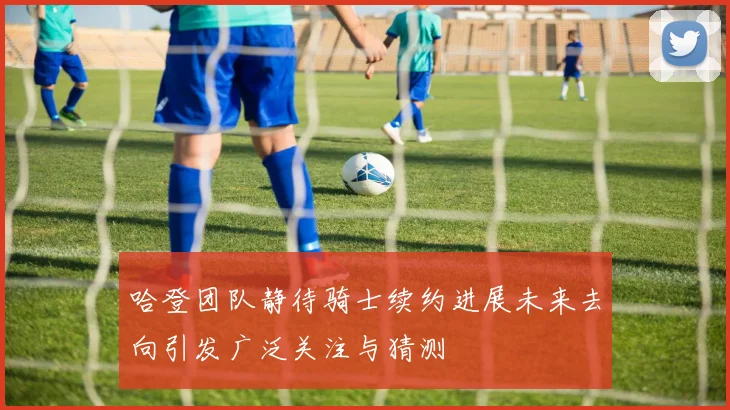 哈登团队静待骑士续约进展未来去向引发广泛关注与猜测