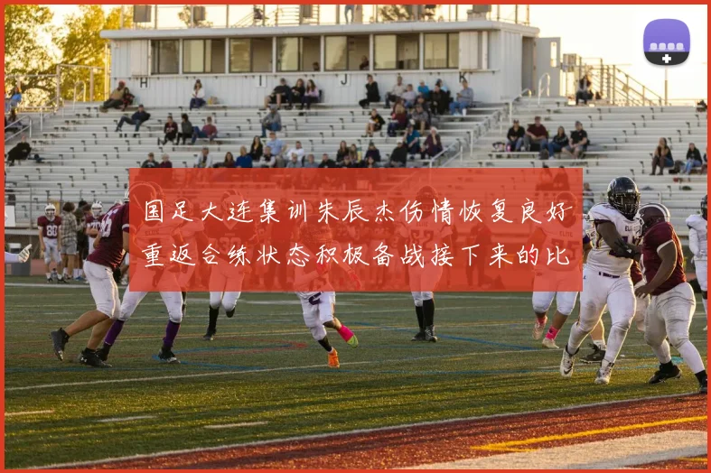 国足大连集训朱辰杰伤情恢复良好重返合练状态积极备战接下来的比赛