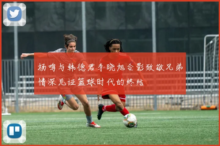 杨鸣与韩德君李晓旭合影致敬兄弟情深见证篮球时代的终结