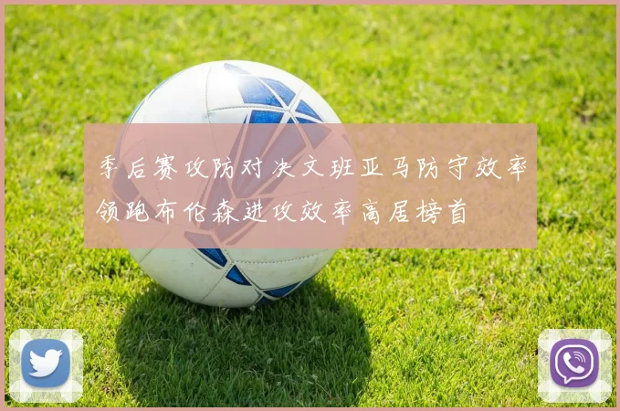 季后赛攻防对决文班亚马防守效率领跑布伦森进攻效率高居榜首