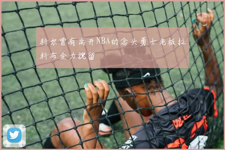 科尔曾有离开NBA的念头勇士老板拉科布全力挽留