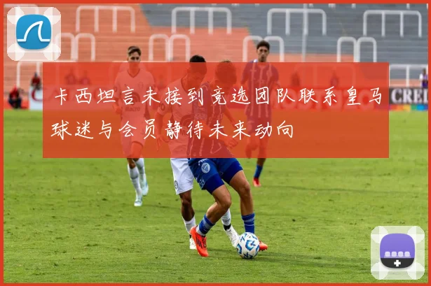 卡西坦言未接到竞选团队联系皇马球迷与会员静待未来动向