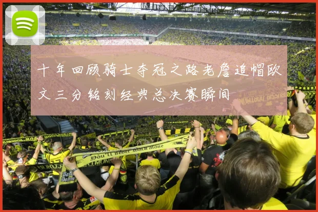 十年回顾骑士夺冠之路老詹追帽欧文三分铭刻经典总决赛瞬间