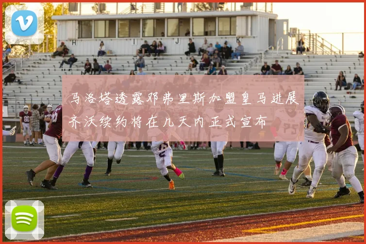 马洛塔透露邓弗里斯加盟皇马进展齐沃续约将在几天内正式宣布