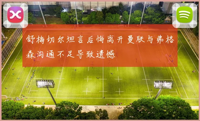 舒梅切尔坦言后悔离开曼联与弗格森沟通不足导致遗憾