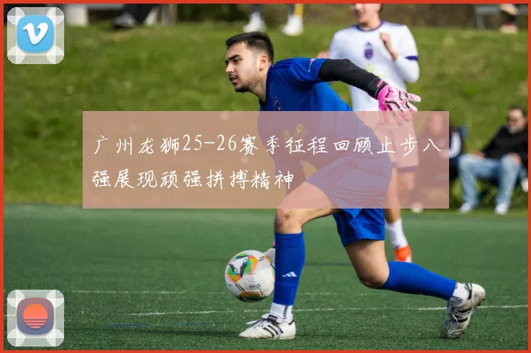 广州龙狮25-26赛季征程回顾止步八强展现顽强拼搏精神