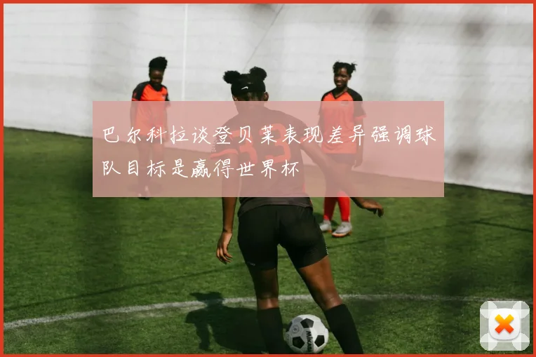 巴尔科拉谈登贝莱表现差异强调球队目标是赢得世界杯