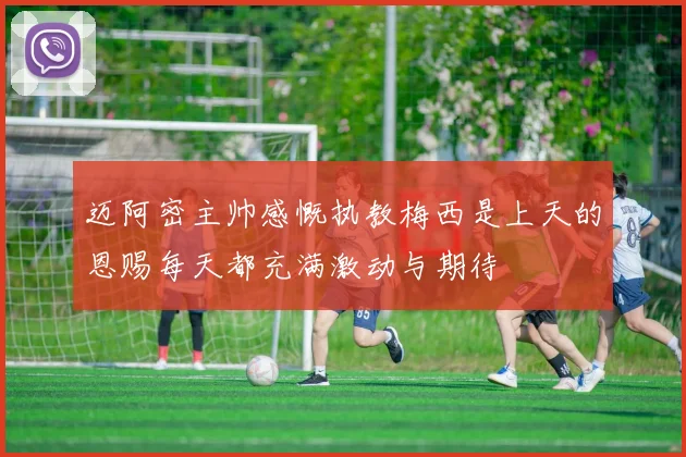 迈阿密主帅感慨执教梅西是上天的恩赐每天都充满激动与期待