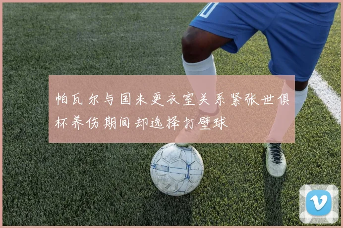 帕瓦尔与国米更衣室关系紧张世俱杯养伤期间却选择打壁球