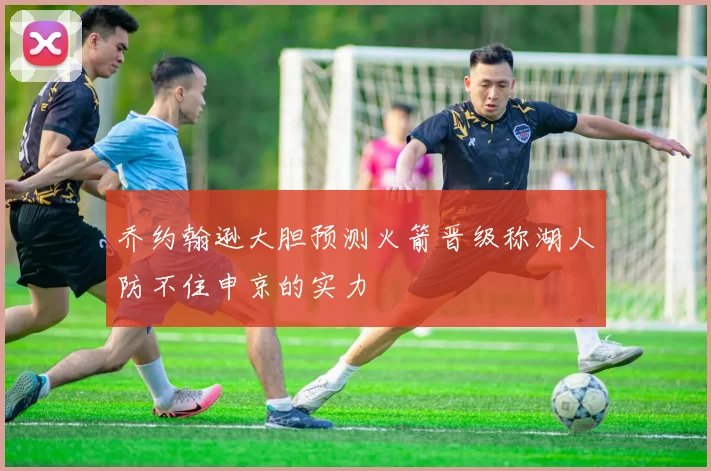 乔约翰逊大胆预测火箭晋级称湖人防不住申京的实力